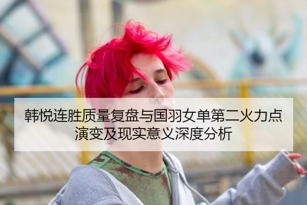韩悦连胜质量复盘与国羽女单第二火力点演变及现实意义深度分析